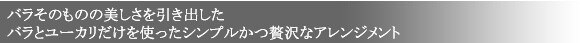バラそのものの美しさを引き出した
バラとユーカリだけを使ったシンプルかつ贅沢なアレンジメント