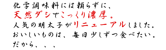 化学調味料に頼らずに、天然ダシでこっくり濃厚。人気の明太子がリニューアルしました。おいしいものは、毎日少しずつ食べたい。だから…