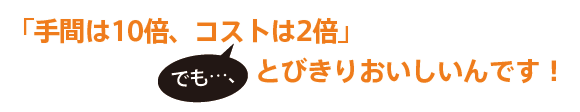 手間は10倍、コストは2倍」でも…、とびきりおいしいんです!