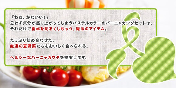 「わあ、かわいい！」
思わず気分が盛り上がってしまうパステルカラーのバーニャカウダセットは、
それだけで食卓を明るくしちゃう、魔法のアイテム。

たっぷり詰め合わせた厳選の夏野菜たちをおいしく食べられる、

ヘルシーなバーニャカウダを提案します。