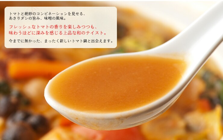 トマトと絶妙のコンビネーションを見せる、あさりダシの旨み、味噌の風味。フレッシュなトマトの香りを楽しみつつも、味わうほどに深みを感じる上品な和のテイスト。今までに無かった、まったく新しいトマト鍋と出会えます。