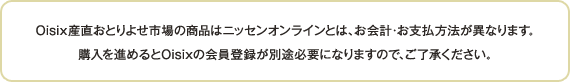 Oisix産直おとりよせ市場の商品はニッセンオンラインとは、お会計・お支払方法が異なります。購入を進めるとOisixの会員登録が別途必要になりますので、ご了承ください。