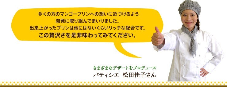 多くの方のマンゴープリンへの想いに近づけるよう開発に取り組んでまいりました。出来上がったプリンは他にはないくらいリッチな配合です。この贅沢さを是非味わってみてください。 さまざまなデザートをプロデュース パティシエ 松田佳子さん