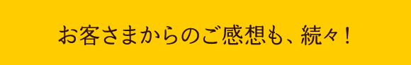 お客さまからのご感想も、続々!