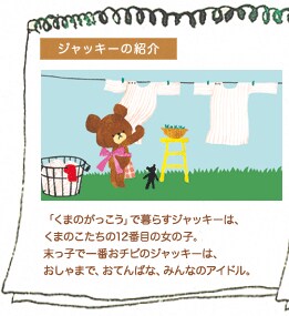ジャッキーの紹介 「くまのがっこう」で暮らすジャッキーは、くまのこたちの12番目の女の子。末っ子で一番おチビのジャッキーは、おしゃまで、おてんばな、みんなのアイドル。