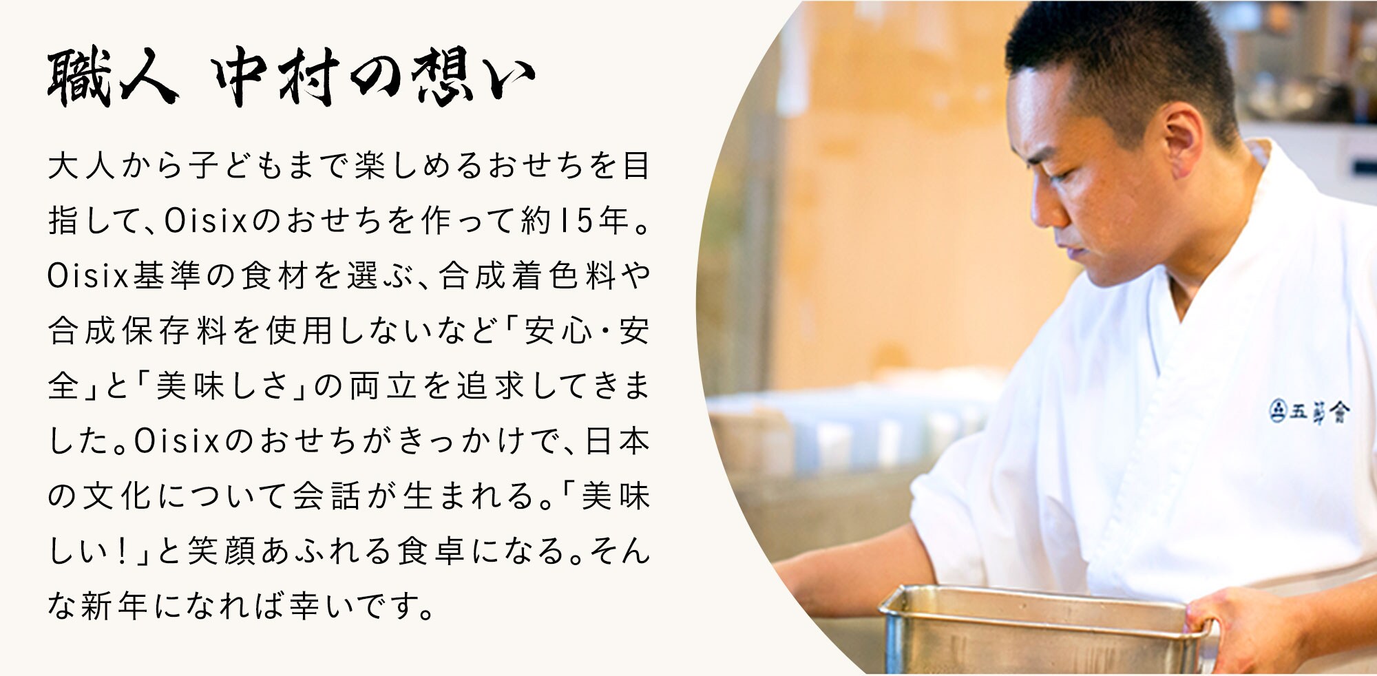 職人 中村の想い：大人から子どもまで楽しめるおせちを目指して、Oisixのおせちを作って約15年。Oisix基準の食材を選ぶ、合成着色料や合成保存料を使用しないなど「安心・安全」と「美味しさ」の両立を追求してきました。Oisixのおせちがきっかけで、日本の文化について会話が生まれる。「美味しい！」と笑顔あふれる食卓になる。そんな新年になれば幸いです。